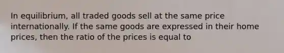 In equilibrium, all traded goods sell at the same price internationally. If the same goods are expressed in their home prices, then the ratio of the prices is equal to