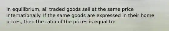 In equilibrium, all traded goods sell at the same price internationally. If the same goods are expressed in their home prices, then the ratio of the prices is equal to: