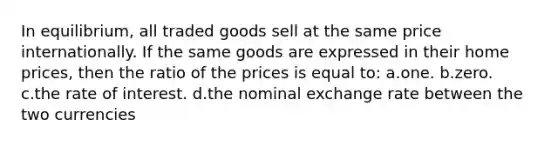 In equilibrium, all traded goods sell at the same price internationally. If the same goods are expressed in their home prices, then the ratio of the prices is equal to: a.one. b.zero. c.the rate of interest. d.the nominal exchange rate between the two currencies