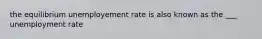 the equilibrium unemployement rate is also known as the ___ unemployment rate