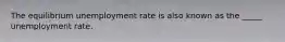 The equilibrium unemployment rate is also known as the _____ unemployment rate.