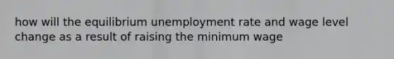 how will the equilibrium unemployment rate and wage level change as a result of raising the minimum wage