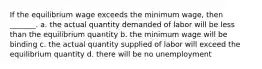 If the equilibrium wage exceeds the minimum wage, then _______. a. the actual quantity demanded of labor will be less than the equilibrium quantity b. the minimum wage will be binding c. the actual quantity supplied of labor will exceed the equilibrium quantity d. there will be no unemployment