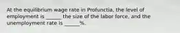 At the equilibrium wage rate in Profunctia, the level of employment is ______ the size of the labor force, and the unemployment rate is ______%.