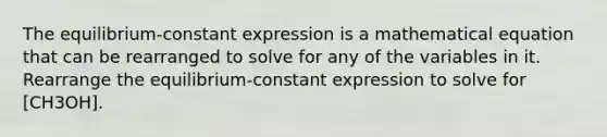 The equilibrium-constant expression is a mathematical equation that can be rearranged to solve for any of the variables in it. Rearrange the equilibrium-constant expression to solve for [CH3OH].