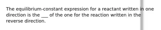 The equilibrium-constant expression for a reactant written in one direction is the ___ of the one for the reaction written in the reverse direction.