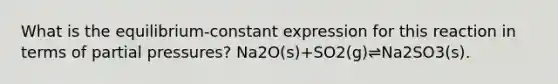 What is the equilibrium-constant expression for this reaction in terms of partial pressures? Na2O(s)+SO2(g)⇌Na2SO3(s).