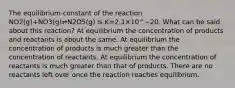 The equilibrium-constant of the reaction NO2(g)+NO3(g)⇌N2O5(g) is K=2.1×10^−20. What can be said about this reaction? At equilibrium the concentration of products and reactants is about the same. At equilibrium the concentration of products is much greater than the concentration of reactants. At equilibrium the concentration of reactants is much greater than that of products. There are no reactants left over once the reaction reaches equilibrium.