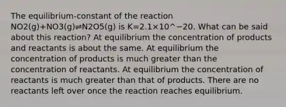 The equilibrium-constant of the reaction NO2(g)+NO3(g)⇌N2O5(g) is K=2.1×10^−20. What can be said about this reaction? At equilibrium the concentration of products and reactants is about the same. At equilibrium the concentration of products is much greater than the concentration of reactants. At equilibrium the concentration of reactants is much greater than that of products. There are no reactants left over once the reaction reaches equilibrium.