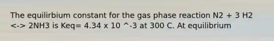 The equilirbium constant for the gas phase reaction N2 + 3 H2 2NH3 is Keq= 4.34 x 10 ^-3 at 300 C. At equilibrium