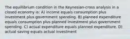 The equillibrium condition in the Keynesian-cross analysis in a closed economy is: A) income equals consumption plus investment plus government spending. B) planned expenditure equals consumption plus planned investment plus government spending. C) actual expenditure equals planned expenditure. D) actual saving equals actual investment