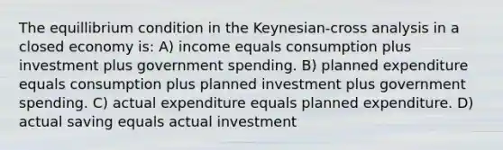 The equillibrium condition in the Keynesian-cross analysis in a closed economy is: A) income equals consumption plus investment plus government spending. B) planned expenditure equals consumption plus planned investment plus government spending. C) actual expenditure equals planned expenditure. D) actual saving equals actual investment