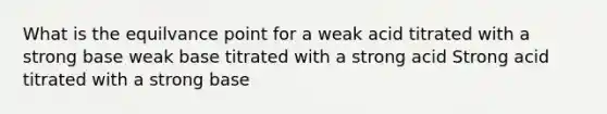 What is the equilvance point for a weak acid titrated with a strong base weak base titrated with a strong acid Strong acid titrated with a strong base