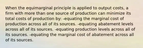 When the equimarginal principle is applied to output costs, a firm with more than one source of production can minimize its total costs of production by: -equating the marginal cost of production across all of its sources. -equating abatement levels across all of its sources. -equating production levels across all of its sources. -equating the marginal cost of abatement across all of its sources.