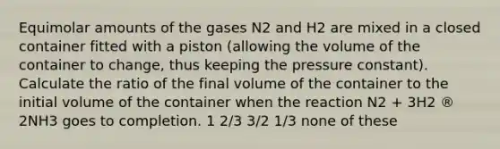 Equimolar amounts of the gases N2 and H2 are mixed in a closed container fitted with a piston (allowing the volume of the container to change, thus keeping the pressure constant). Calculate the ratio of the final volume of the container to the initial volume of the container when the reaction N2 + 3H2 ® 2NH3 goes to completion. 1 2/3 3/2 1/3 none of these