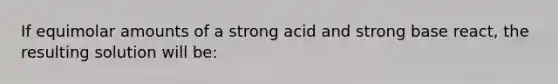 If equimolar amounts of a strong acid and strong base react, the resulting solution will be: