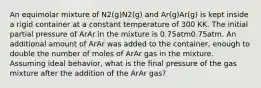 An equimolar mixture of N2(g)N2(g) and Ar(g)Ar(g) is kept inside a rigid container at a constant temperature of 300 KK. The initial partial pressure of ArAr in the mixture is 0.75atm0.75atm. An additional amount of ArAr was added to the container, enough to double the number of moles of ArAr gas in the mixture. Assuming ideal behavior, what is the final pressure of the gas mixture after the addition of the ArAr gas?