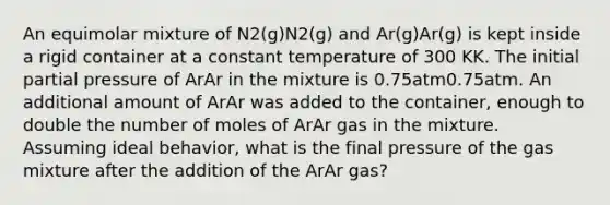 An equimolar mixture of N2(g)N2(g) and Ar(g)Ar(g) is kept inside a rigid container at a constant temperature of 300 KK. The initial partial pressure of ArAr in the mixture is 0.75atm0.75atm. An additional amount of ArAr was added to the container, enough to double the number of moles of ArAr gas in the mixture. Assuming ideal behavior, what is the final pressure of the gas mixture after the addition of the ArAr gas?