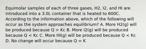 Equimolar samples of each of three gases, H2, I2, and HI are introduced into a 3.0L container that is heated to 600C. According to the information above, which of the following will occur as the system approaches equilibrium? A. More H2(g) will be produced because Q > Kc B. More I2(g) will be produced because Q < Kc C. More HI(g) will be produced because Q < Kc D. No change will occur because Q = K