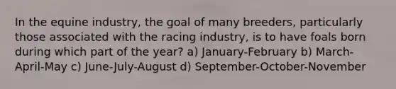 In the equine industry, the goal of many breeders, particularly those associated with the racing industry, is to have foals born during which part of the year? a) January-February b) March-April-May c) June-July-August d) September-October-November