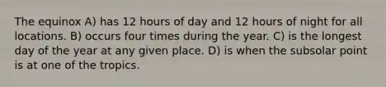 The equinox A) has 12 hours of day and 12 hours of night for all locations. B) occurs four times during the year. C) is the longest day of the year at any given place. D) is when the subsolar point is at one of the tropics.