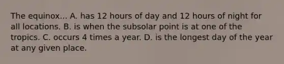 The equinox... A. has 12 hours of day and 12 hours of night for all locations. B. is when the subsolar point is at one of the tropics. C. occurs 4 times a year. D. is the longest day of the year at any given place.