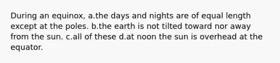 During an equinox, a.the days and nights are of equal length except at the poles. b.the earth is not tilted toward nor away from the sun. c.all of these d.at noon the sun is overhead at the equator.