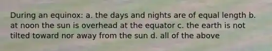 During an equinox: a. the days and nights are of equal length b. at noon the sun is overhead at the equator c. the earth is not tilted toward nor away from the sun d. all of the above