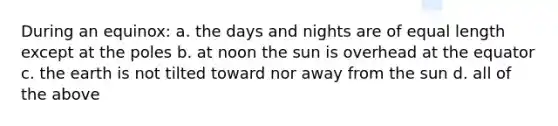 During an equinox: a. the days and nights are of equal length except at the poles b. at noon the sun is overhead at the equator c. the earth is not tilted toward nor away from the sun d. all of the above