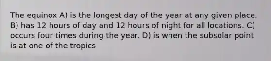 The equinox A) is the longest day of the year at any given place. B) has 12 hours of day and 12 hours of night for all locations. C) occurs four times during the year. D) is when the subsolar point is at one of the tropics