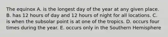 The equinox A. is the longest day of the year at any given place. B. has 12 hours of day and 12 hours of night for all locations. C. is when the subsolar point is at one of the tropics. D. occurs four times during the year. E. occurs only in the Southern Hemisphere