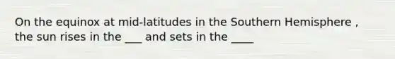 On the equinox at mid-latitudes in the Southern Hemisphere , the sun rises in the ___ and sets in the ____