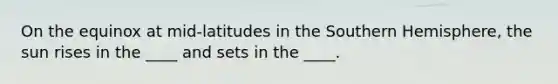 On the equinox at mid-latitudes in the Southern Hemisphere, the sun rises in the ____ and sets in the ____.