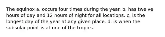 The equinox a. occurs four times during the year. b. has twelve hours of day and 12 hours of night for all locations. c. is the longest day of the year at any given place. d. is when the subsolar point is at one of the tropics.