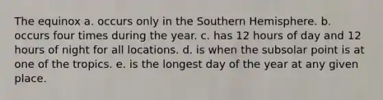 The equinox a. occurs only in the Southern Hemisphere. b. occurs four times during the year. c. has 12 hours of day and 12 hours of night for all locations. d. is when the subsolar point is at one of the tropics. e. is the longest day of the year at any given place.