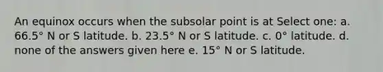 An equinox occurs when the subsolar point is at Select one: a. 66.5° N or S latitude. b. 23.5° N or S latitude. c. 0° latitude. d. none of the answers given here e. 15° N or S latitude.