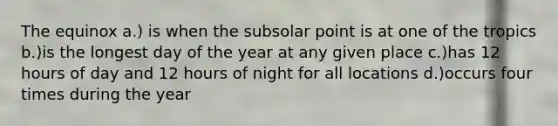 The equinox a.) is when the subsolar point is at one of the tropics b.)is the longest day of the year at any given place c.)has 12 hours of day and 12 hours of night for all locations d.)occurs four times during the year