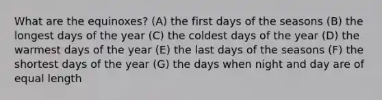 What are the equinoxes? (A) the first days of the seasons (B) the longest days of the year (C) the coldest days of the year (D) the warmest days of the year (E) the last days of the seasons (F) the shortest days of the year (G) the days when night and day are of equal length