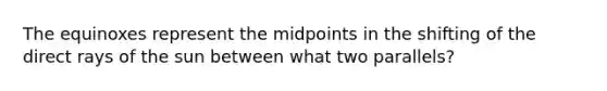 The equinoxes represent the midpoints in the shifting of the direct rays of the sun between what two parallels?