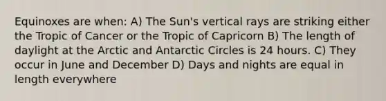 Equinoxes are when: A) The Sun's vertical rays are striking either the Tropic of Cancer or the Tropic of Capricorn B) The length of daylight at the Arctic and Antarctic Circles is 24 hours. C) They occur in June and December D) Days and nights are equal in length everywhere