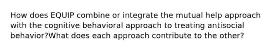 How does EQUIP combine or integrate the mutual help approach with the cognitive behavioral approach to treating antisocial behavior?What does each approach contribute to the other?