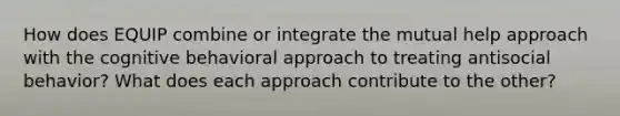 How does EQUIP combine or integrate the mutual help approach with the cognitive behavioral approach to treating antisocial behavior? What does each approach contribute to the other?