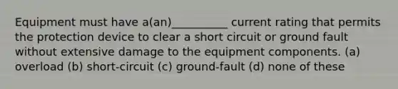 Equipment must have a(an)__________ current rating that permits the protection device to clear a short circuit or ground fault without extensive damage to the equipment components. (a) overload (b) short-circuit (c) ground-fault (d) none of these