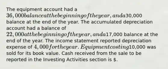 The equipment account had a 36,000 balance at the beginning of the year, and a30,000 balance at the end of the year. The accumulated depreciation account had a balance of 22,000 at the beginning of the year, and a17,000 balance at the end of the year. The income statement reported depreciation expense of 4,000 for the year. Equipment costing10,000 was sold for its book value. Cash received from the sale to be reported in the Investing Activities section is .