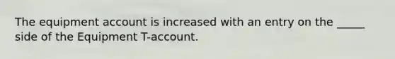 The equipment account is increased with an entry on the _____ side of the Equipment T-account.