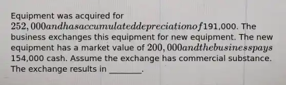 Equipment was acquired for 252,000 and has accumulated depreciation of191,000. The business exchanges this equipment for new equipment. The new equipment has a market value of 200,000 and the business pays154,000 cash. Assume the exchange has commercial substance. The exchange results in​ ________.