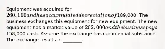 Equipment was acquired for 260,000 and has accumulated depreciation of189,000. The business exchanges this equipment for new equipment. The new equipment has a market value of 202,000 and the business pays158,000 cash. Assume the exchange has commercial substance. The exchange results in​ ________.