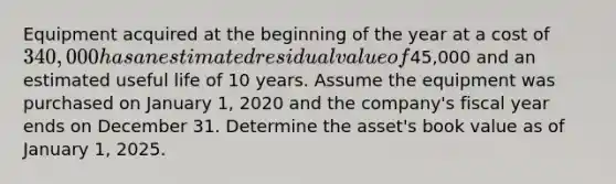 Equipment acquired at the beginning of the year at a cost of 340,000 has an estimated residual value of45,000 and an estimated useful life of 10 years. Assume the equipment was purchased on January 1, 2020 and the company's fiscal year ends on December 31. Determine the asset's book value as of January 1, 2025.