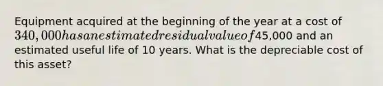 Equipment acquired at the beginning of the year at a cost of 340,000 has an estimated residual value of45,000 and an estimated useful life of 10 years. What is the depreciable cost of this asset?