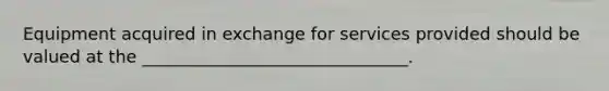Equipment acquired in exchange for services provided should be valued at the _______________________________.
